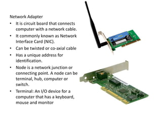 Network Adapter
• It is circuit board that connects
computer with a network cable.
• It commonly known as Network
Interface Card (NIC).
• Can be twisted or co-axial cable
• Has a unique address for
identification.
• Node is a network junction or
connecting point. A node can be
terminal, hub, computer or
switch.
• Terminal: An I/O device for a
computer that has a keyboard,
mouse and monitor
 