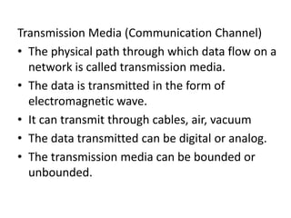 Transmission Media (Communication Channel)
• The physical path through which data flow on a
network is called transmission media.
• The data is transmitted in the form of
electromagnetic wave.
• It can transmit through cables, air, vacuum
• The data transmitted can be digital or analog.
• The transmission media can be bounded or
unbounded.
 