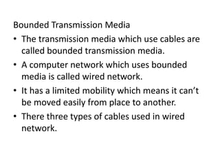 Bounded Transmission Media
• The transmission media which use cables are
called bounded transmission media.
• A computer network which uses bounded
media is called wired network.
• It has a limited mobility which means it can’t
be moved easily from place to another.
• There three types of cables used in wired
network.
 
