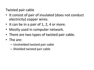 Twisted pair cable
• It consist of pair of insulated (does not conduct
electricity) copper wires.
• It can be in a pair of 1, 2, 4 or more.
• Mostly used in computer network.
• There are two types of twisted pair cable.
• The are:
– Unshielded twisted pair cable
– Shielded twisted pair cable
 
