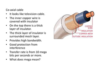 Co-axial cable
• It looks like television cable.
• The inner copper wire is
covered with insulator
• On the top there is a thick
layer of insulator.
• The thick layer of insulator is
surrounded mesh layer.
• Provides high bandwidth.
• Good protection from
interference
• Transfer rate is from 10 mega
bits per seconds or more.
• What does mega mean?
 