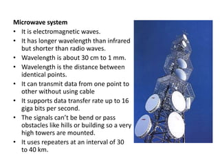 Microwave system
• It is electromagnetic waves.
• It has longer wavelength than infrared
but shorter than radio waves.
• Wavelength is about 30 cm to 1 mm.
• Wavelength is the distance between
identical points.
• It can transmit data from one point to
other without using cable
• It supports data transfer rate up to 16
giga bits per second.
• The signals can’t be bend or pass
obstacles like hills or building so a very
high towers are mounted.
• It uses repeaters at an interval of 30
to 40 km.
 