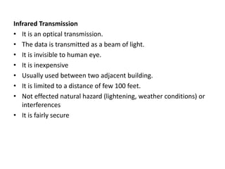 Infrared Transmission
• It is an optical transmission.
• The data is transmitted as a beam of light.
• It is invisible to human eye.
• It is inexpensive
• Usually used between two adjacent building.
• It is limited to a distance of few 100 feet.
• Not effected natural hazard (lightening, weather conditions) or
interferences
• It is fairly secure
 