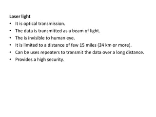 Laser light
• It is optical transmission.
• The data is transmitted as a beam of light.
• The is invisible to human eye.
• It is limited to a distance of few 15 miles (24 km or more).
• Can be uses repeaters to transmit the data over a long distance.
• Provides a high security.
 