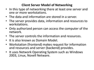 Client Server Model of Networking
• In this type of networking there at least one server and
one or more workstations.
• The data and information are stored in a server.
• The server provides data, information and resources to
workstations.
• Only authorized person can access the computer of the
network.
• The server controls the information and resources.
• It is also known as Domain Model.
• Workstation (frontend) makes request for information
and resources and server (backend) provides.
• It uses Network Operating System such as Windows
2003, Linux, Novell Netware.
 