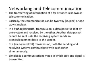 Networking and Telecommunication
• The transferring of information at a far distance is known as
telecommunication.
• Basically, the communication can be two way (Duplex) or one
way (simplex).
• In a half duplex (HDX) transmission, a data packet is sent by
one system and received by the other. Another data packet
cannot be sent until the receiving system sends an
acknowledgement back to the sender.
• In a full duplex (FDX) transmission, both the sending and
receiving systems communicate with each other
simultaneously.
• Simplex is a communications mode in which only one signal is
transmitted.
 