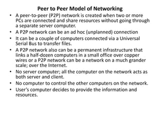 Peer to Peer Model of Networking
• A peer-to-peer (P2P) network is created when two or more
PCs are connected and share resources without going through
a separate server computer.
• A P2P network can be an ad hoc (unplanned) connection
• It can be a couple of computers connected via a Universal
Serial Bus to transfer files.
• A P2P network also can be a permanent infrastructure that
links a half-dozen computers in a small office over copper
wires or a P2P network can be a network on a much grander
scale; over the Internet.
• No server computer; all the computer on the network acts as
both server and client.
• No computer to control the other computers on the network.
• User’s computer decides to provide the information and
resources.
 