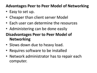 Advantages Peer to Peer Model of Networking
• Easy to set up.
• Cheaper than client server Model
• Each user can determine the resources
• Administering can be done easily
Disadvantages Peer to Peer Model of
Networking
• Slows down due to heavy load.
• Requires software to be installed
• Network administrator has to repair each
computer.
 