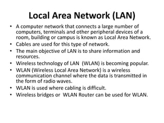 Local Area Network (LAN)
• A computer network that connects a large number of
computers, terminals and other peripheral devices of a
room, building or campus is known as Local Area Network.
• Cables are used for this type of network.
• The main objective of LAN is to share information and
resources.
• Wireless technology of LAN (WLAN) is becoming popular.
• WLAN (Wireless Local Area Network) is a wireless
communication channel where the data is transmitted in
the form of radio waves.
• WLAN is used where cabling is difficult.
• Wireless bridges or WLAN Router can be used for WLAN.
 