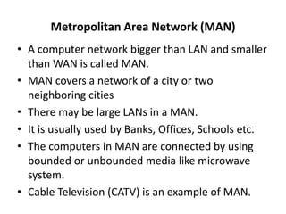 Metropolitan Area Network (MAN)
• A computer network bigger than LAN and smaller
than WAN is called MAN.
• MAN covers a network of a city or two
neighboring cities
• There may be large LANs in a MAN.
• It is usually used by Banks, Offices, Schools etc.
• The computers in MAN are connected by using
bounded or unbounded media like microwave
system.
• Cable Television (CATV) is an example of MAN.
 