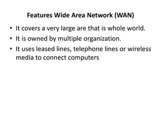 Features Wide Area Network (WAN)
• It covers a very large are that is whole world.
• It is owned by multiple organization.
• It uses leased lines, telephone lines or wireless
media to connect computers
 