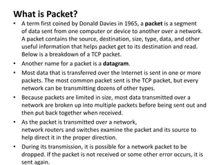 What is Packet?
• A term first coined by Donald Davies in 1965, a packet is a segment
of data sent from one computer or device to another over a network.
A packet contains the source, destination, size, type, data, and other
useful information that helps packet get to its destination and read.
Below is a breakdown of a TCP packet.
• Another name for a packet is a datagram.
• Most data that is transferred over the Internet is sent in one or more
packets. The most common packet sent is the TCP packet, but every
network can be transmitting dozens of other types.
• Because packets are limited in size, most data transmitted over a
network are broken up into multiple packets before being sent out and
then put back together when received.
• As the packet is transmitted over a network,
network routers and switches examine the packet and its source to
help direct it in the proper direction.
• During its transmission, it is possible for a network packet to be
dropped. If the packet is not received or some other error occurs, it is
sent again.
 