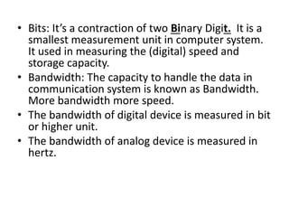 • Bits: It’s a contraction of two Binary Digit. It is a
smallest measurement unit in computer system.
It used in measuring the (digital) speed and
storage capacity.
• Bandwidth: The capacity to handle the data in
communication system is known as Bandwidth.
More bandwidth more speed.
• The bandwidth of digital device is measured in bit
or higher unit.
• The bandwidth of analog device is measured in
hertz.
 