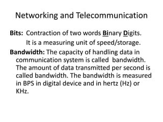 Networking and Telecommunication
Bits: Contraction of two words Binary Digits.
It is a measuring unit of speed/storage.
Bandwidth: The capacity of handling data in
communication system is called bandwidth.
The amount of data transmitted per second is
called bandwidth. The bandwidth is measured
in BPS in digital device and in hertz (Hz) or
KHz.
 