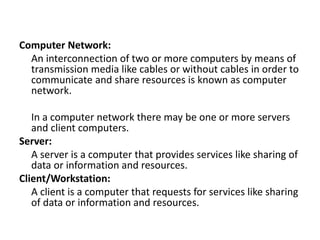 Computer Network:
An interconnection of two or more computers by means of
transmission media like cables or without cables in order to
communicate and share resources is known as computer
network.
In a computer network there may be one or more servers
and client computers.
Server:
A server is a computer that provides services like sharing of
data or information and resources.
Client/Workstation:
A client is a computer that requests for services like sharing
of data or information and resources.
 