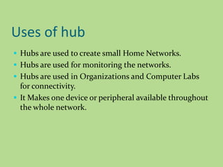 Uses of hub
 Hubs are used to create small Home Networks.
 Hubs are used for monitoring the networks.
 Hubs are used in Organizations and Computer Labs
for connectivity.
 It Makes one device or peripheral available throughout
the whole network.
 