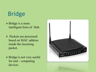 Bridge
 Bridge is a more
intelligent form of Hub.
 Packets are processed
based on MAC address
inside the incoming
packet.
 Bridge is not very useful
for end – computing
devices
 