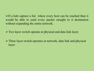If a hub capture a list where every host can be reached than it
would be able to send every packet straight to it destination
without expanding the entire network.
 Two layer switch operate at physical and data link layer.
 Three layer switch operates at network, data link and physical
layer.
 