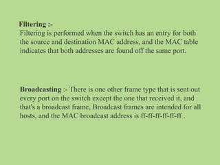 Filtering :-
Filtering is performed when the switch has an entry for both
the source and destination MAC address, and the MAC table
indicates that both addresses are found off the same port.
Broadcasting :- There is one other frame type that is sent out
every port on the switch except the one that received it, and
that's a broadcast frame, Broadcast frames are intended for all
hosts, and the MAC broadcast address is ff-ff-ff-ff-ff-ff .
 