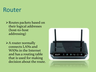 Router
Routes packets based on
their logical addresses
(host-to-host
addressing)
A router normally
connects LANs and
WANs in the Internet
and has a routing table
that is used for making
decision about the route.
 