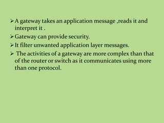 A gateway takes an application message ,reads it and
interpret it .
Gateway can provide security.
It filter unwanted application layer messages.
 The activities of a gateway are more complex than that
of the router or switch as it communicates using more
than one protocol.
 
