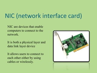 NIC (network interface card)
NIC are devices that enable
computers to connect to the
network.
It is both a physical layer and
data link layer device
It allows users to connect to
each other either by using
cables or wirelessly.
 