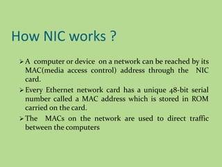How NIC works ?
 A computer or device on a network can be reached by its
MAC(media access control) address through the NIC
card.
 Every Ethernet network card has a unique 48-bit serial
number called a MAC address which is stored in ROM
carried on the card.
 The MACs on the network are used to direct traffic
between the computers
 