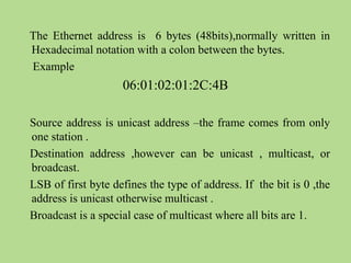 The Ethernet address is 6 bytes (48bits),normally written in
Hexadecimal notation with a colon between the bytes.
Example
06:01:02:01:2C:4B
Source address is unicast address –the frame comes from only
one station .
Destination address ,however can be unicast , multicast, or
broadcast.
LSB of first byte defines the type of address. If the bit is 0 ,the
address is unicast otherwise multicast .
Broadcast is a special case of multicast where all bits are 1.
 