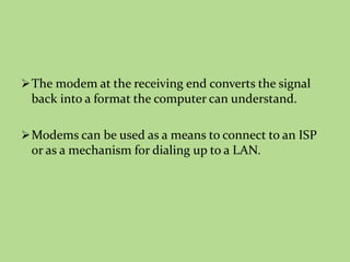 The modem at the receiving end converts the signal
back into a format the computer can understand.
Modems can be used as a means to connect to an ISP
or as a mechanism for dialing up to a LAN.
 