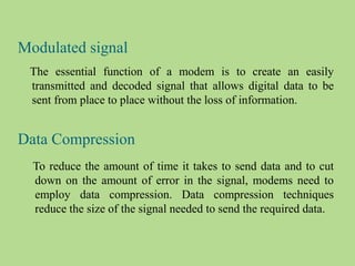 Modulated signal
The essential function of a modem is to create an easily
transmitted and decoded signal that allows digital data to be
sent from place to place without the loss of information.
Data Compression
To reduce the amount of time it takes to send data and to cut
down on the amount of error in the signal, modems need to
employ data compression. Data compression techniques
reduce the size of the signal needed to send the required data.
 