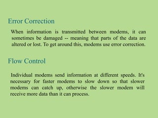 Error Correction
When information is transmitted between modems, it can
sometimes be damaged -- meaning that parts of the data are
altered or lost. To get around this, modems use error correction.
Flow Control
Individual modems send information at different speeds. It's
necessary for faster modems to slow down so that slower
modems can catch up, otherwise the slower modem will
receive more data than it can process.
 