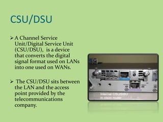 CSU/DSU
 A Channel Service
Unit/Digital Service Unit
(CSU/DSU), is a device
that converts the digital
signal format used on LANs
into one used on WANs.
 The CSU/DSU sits between
the LAN and the access
point provided by the
telecommunications
company.
 