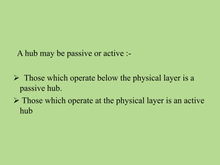 A hub may be passive or active :-
 Those which operate below the physical layer is a
passive hub.
 Those which operate at the physical layer is an active
hub
 