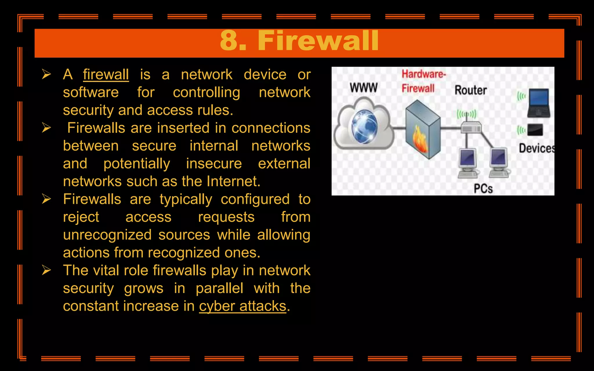 8. Firewall
 A firewall is a network device or
software for controlling network
security and access rules.
 Firewalls are inserted in connections
between secure internal networks
and potentially insecure external
networks such as the Internet.
 Firewalls are typically configured to
reject access requests from
unrecognized sources while allowing
actions from recognized ones.
 The vital role firewalls play in network
security grows in parallel with the
constant increase in cyber attacks.
 