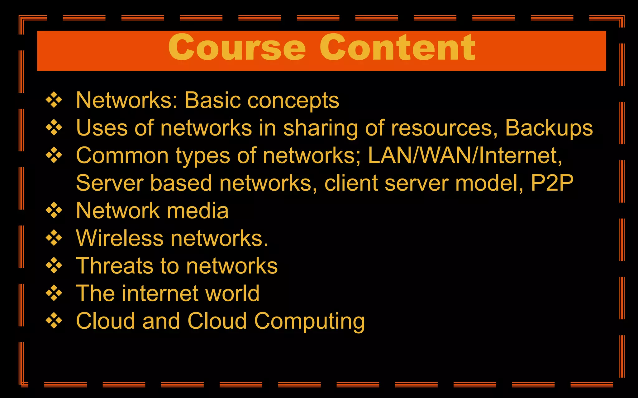 Course Content
 Networks: Basic concepts
 Uses of networks in sharing of resources, Backups
 Common types of networks; LAN/WAN/Internet,
Server based networks, client server model, P2P
 Network media
 Wireless networks.
 Threats to networks
 The internet world
 Cloud and Cloud Computing
 