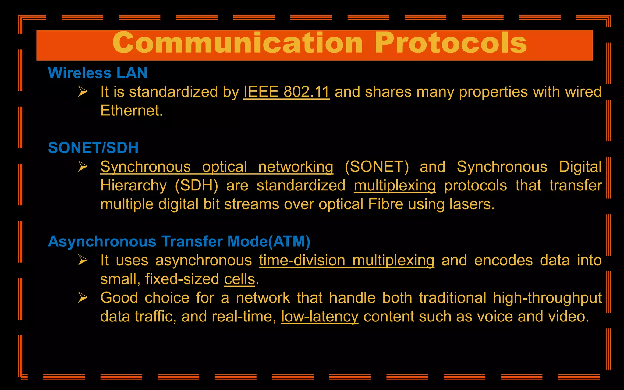 Communication Protocols
Wireless LAN
 It is standardized by IEEE 802.11 and shares many properties with wired
Ethernet.
SONET/SDH
 Synchronous optical networking (SONET) and Synchronous Digital
Hierarchy (SDH) are standardized multiplexing protocols that transfer
multiple digital bit streams over optical Fibre using lasers.
Asynchronous Transfer Mode(ATM)
 It uses asynchronous time-division multiplexing and encodes data into
small, fixed-sized cells.
 Good choice for a network that handle both traditional high-throughput
data traffic, and real-time, low-latency content such as voice and video.
 
