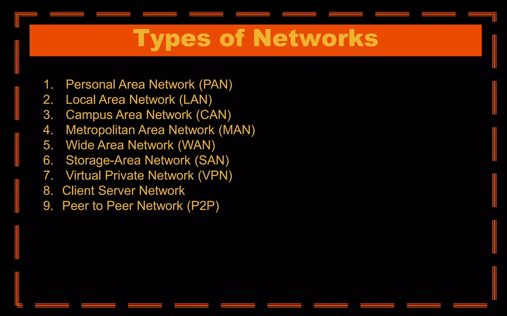 Types of Networks
1. Personal Area Network (PAN)
2. Local Area Network (LAN)
3. Campus Area Network (CAN)
4. Metropolitan Area Network (MAN)
5. Wide Area Network (WAN)
6. Storage-Area Network (SAN)
7. Virtual Private Network (VPN)
8. Client Server Network
9. Peer to Peer Network (P2P)
 