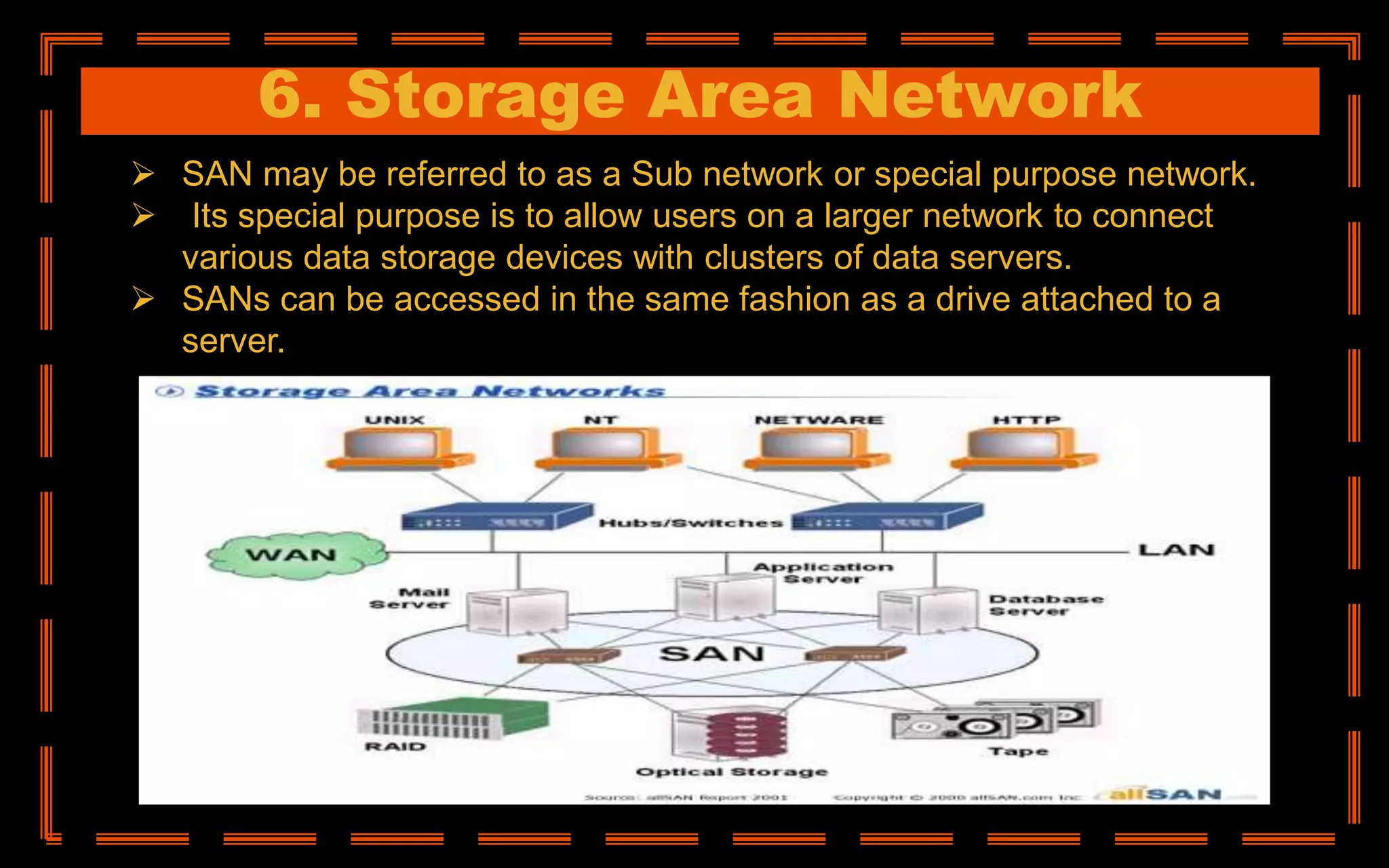6. Storage Area Network
 SAN may be referred to as a Sub network or special purpose network.
 Its special purpose is to allow users on a larger network to connect
various data storage devices with clusters of data servers.
 SANs can be accessed in the same fashion as a drive attached to a
server.
 