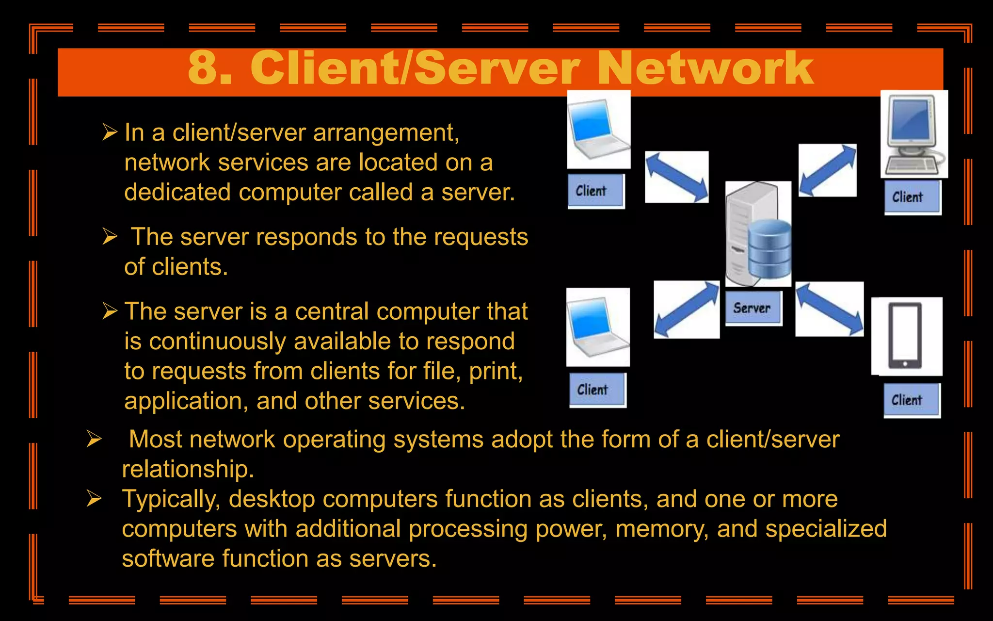 8. Client/Server Network
 In a client/server arrangement,
network services are located on a
dedicated computer called a server.
 The server responds to the requests
of clients.
 The server is a central computer that
is continuously available to respond
to requests from clients for file, print,
application, and other services.
 Most network operating systems adopt the form of a client/server
relationship.
 Typically, desktop computers function as clients, and one or more
computers with additional processing power, memory, and specialized
software function as servers.
 