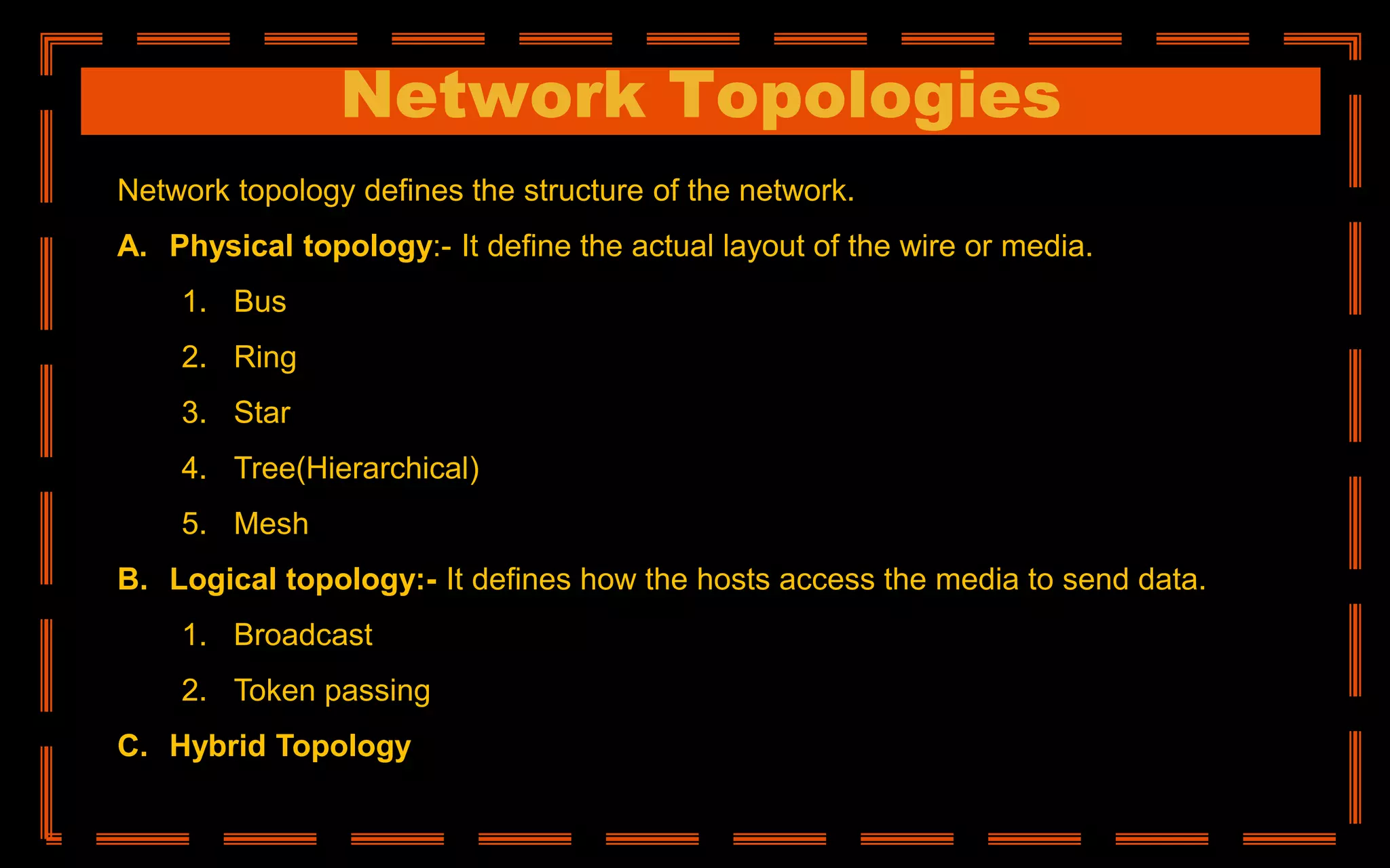 Network Topologies
Network topology defines the structure of the network.
A. Physical topology:- It define the actual layout of the wire or media.
1. Bus
2. Ring
3. Star
4. Tree(Hierarchical)
5. Mesh
B. Logical topology:- It defines how the hosts access the media to send data.
1. Broadcast
2. Token passing
C. Hybrid Topology
 