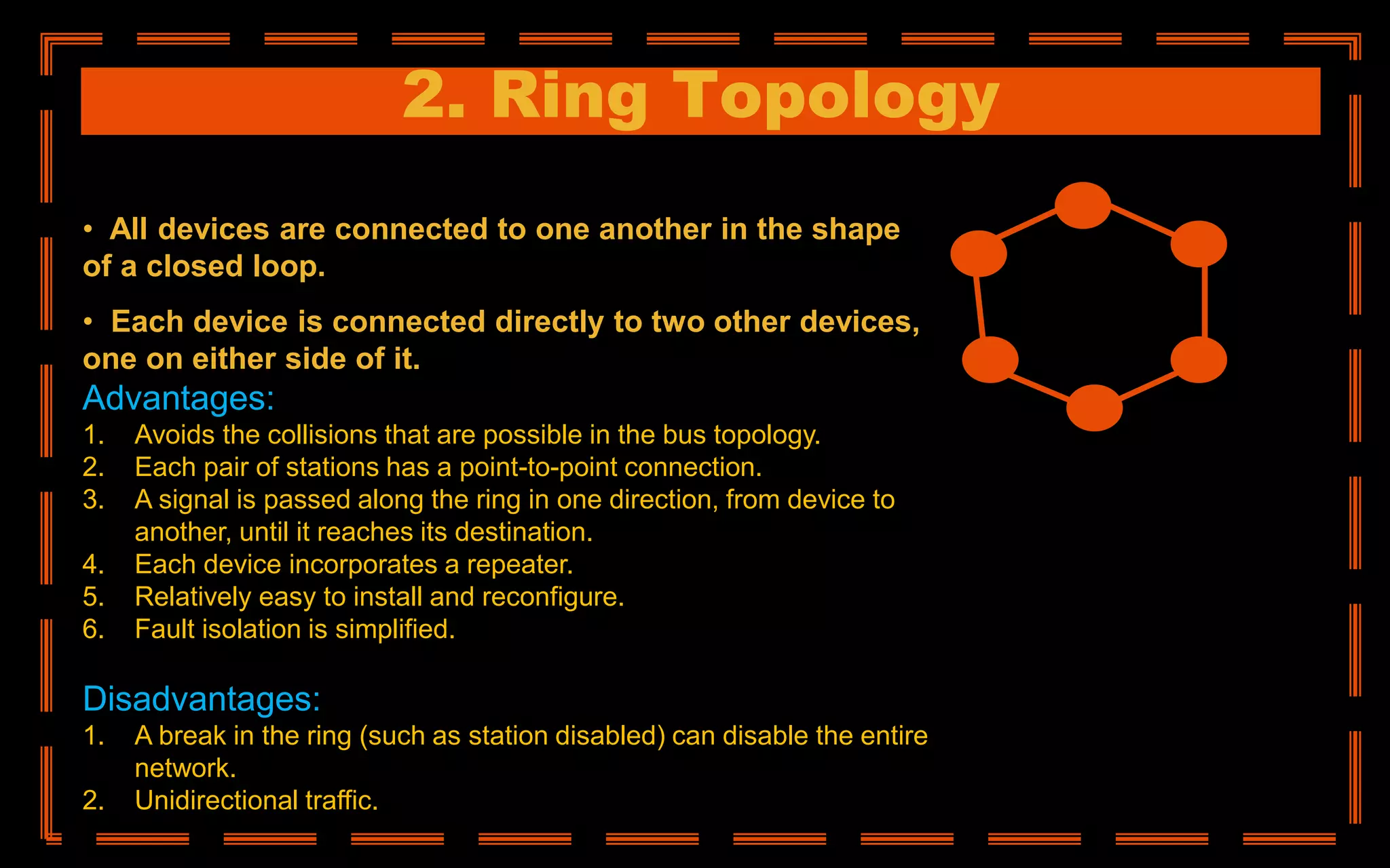 2. Ring Topology
• All devices are connected to one another in the shape
of a closed loop.
• Each device is connected directly to two other devices,
one on either side of it.
Advantages:
1. Avoids the collisions that are possible in the bus topology.
2. Each pair of stations has a point-to-point connection.
3. A signal is passed along the ring in one direction, from device to
another, until it reaches its destination.
4. Each device incorporates a repeater.
5. Relatively easy to install and reconfigure.
6. Fault isolation is simplified.
Disadvantages:
1. A break in the ring (such as station disabled) can disable the entire
network.
2. Unidirectional traffic.
 