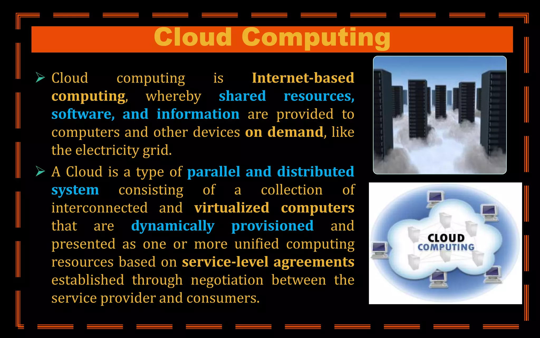 Cloud Computing
 Cloud computing is Internet-based
computing, whereby shared resources,
software, and information are provided to
computers and other devices on demand, like
the electricity grid.
 A Cloud is a type of parallel and distributed
system consisting of a collection of
interconnected and virtualized computers
that are dynamically provisioned and
presented as one or more unified computing
resources based on service-level agreements
established through negotiation between the
service provider and consumers.
 