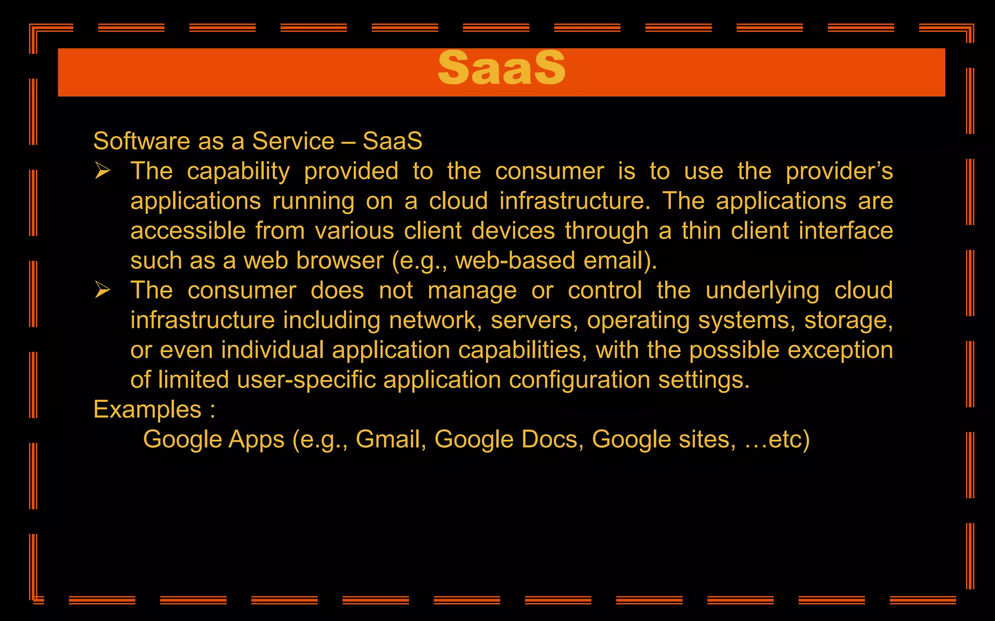 SaaS
Software as a Service – SaaS
 The capability provided to the consumer is to use the provider’s
applications running on a cloud infrastructure. The applications are
accessible from various client devices through a thin client interface
such as a web browser (e.g., web-based email).
 The consumer does not manage or control the underlying cloud
infrastructure including network, servers, operating systems, storage,
or even individual application capabilities, with the possible exception
of limited user-specific application configuration settings.
Examples :
Google Apps (e.g., Gmail, Google Docs, Google sites, …etc)
 