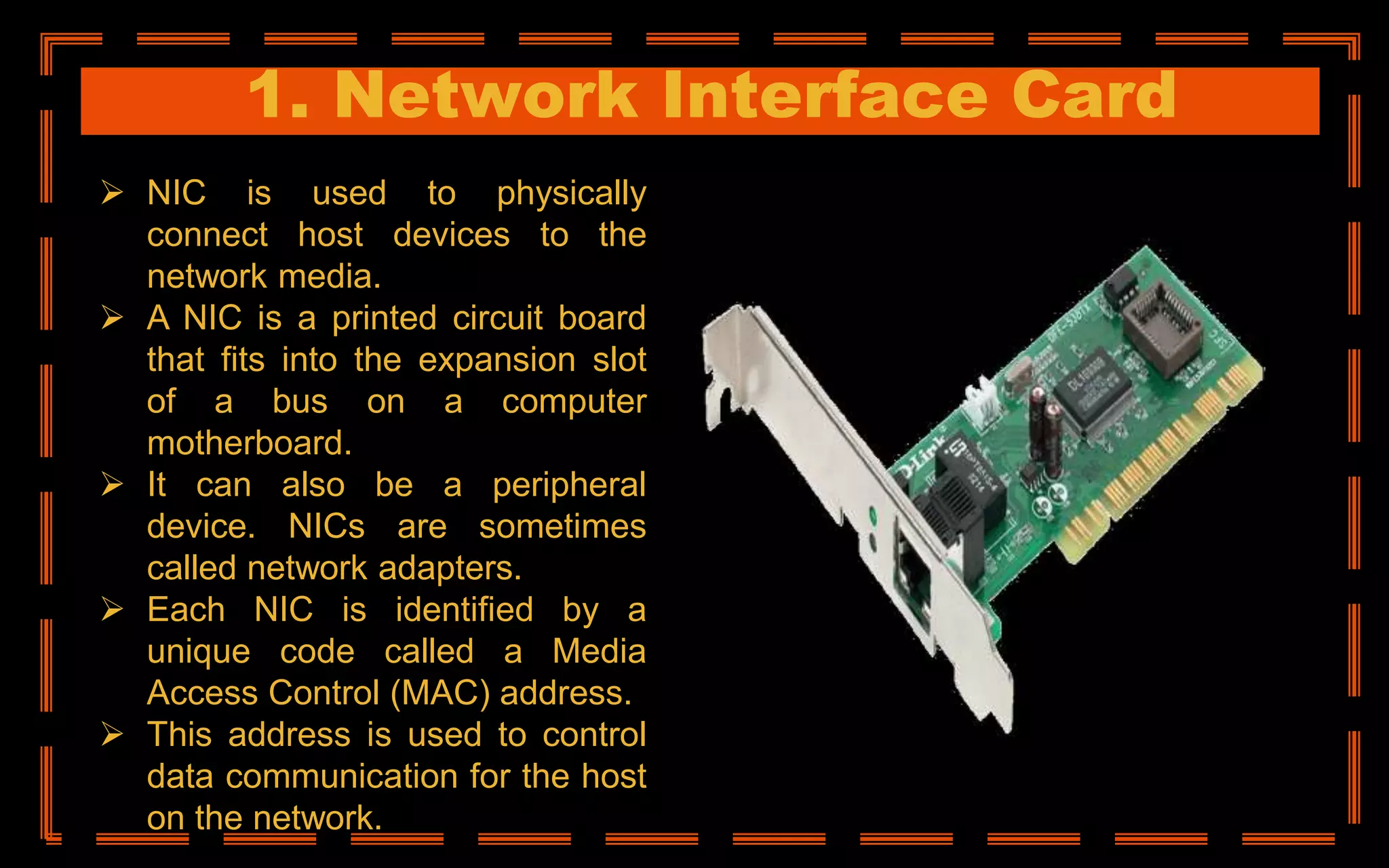 1. Network Interface Card
 NIC is used to physically
connect host devices to the
network media.
 A NIC is a printed circuit board
that fits into the expansion slot
of a bus on a computer
motherboard.
 It can also be a peripheral
device. NICs are sometimes
called network adapters.
 Each NIC is identified by a
unique code called a Media
Access Control (MAC) address.
 This address is used to control
data communication for the host
on the network.
 