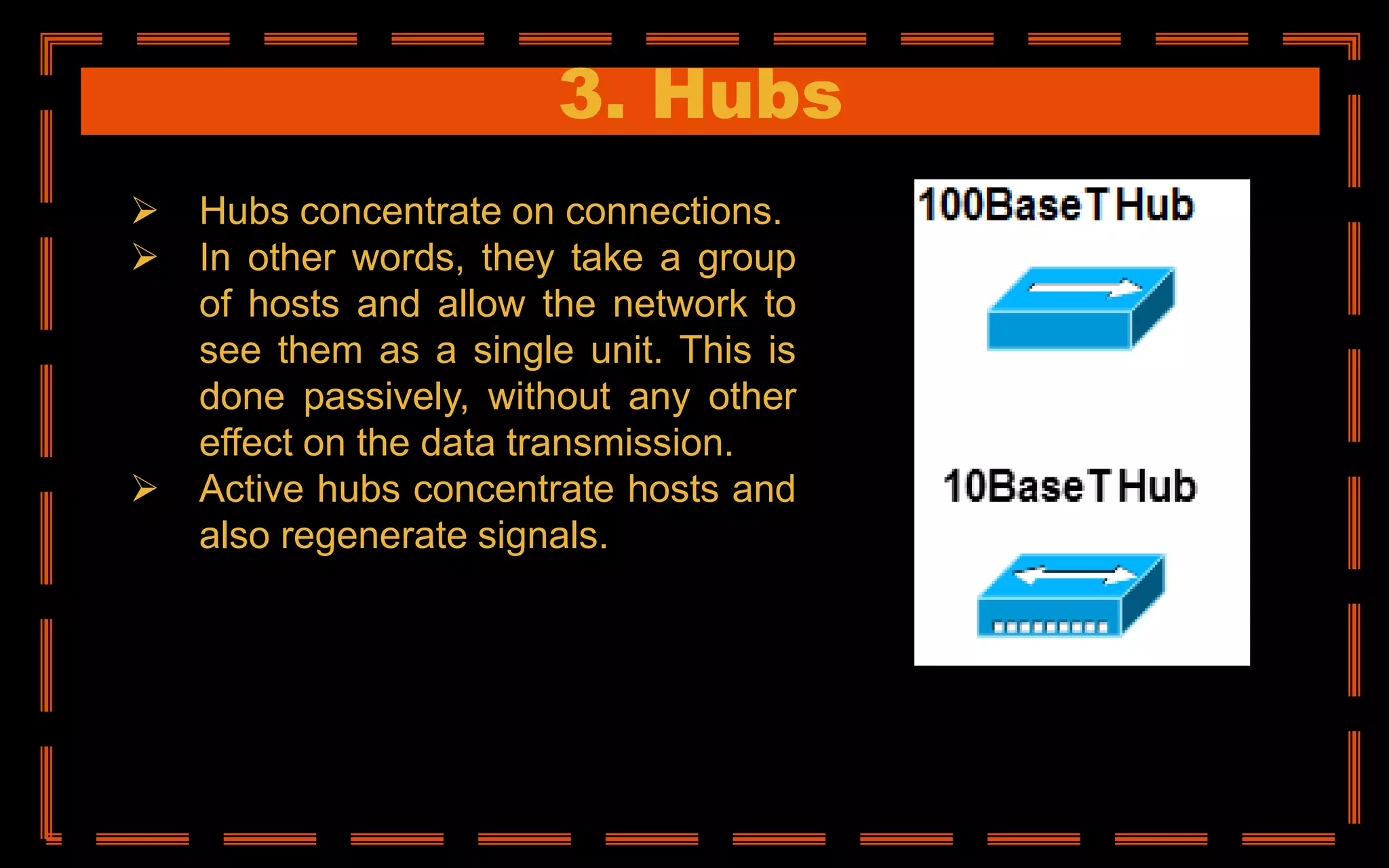 3. Hubs
 Hubs concentrate on connections.
 In other words, they take a group
of hosts and allow the network to
see them as a single unit. This is
done passively, without any other
effect on the data transmission.
 Active hubs concentrate hosts and
also regenerate signals.
 