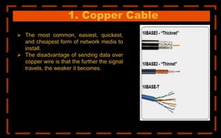1. Copper Cable
 The most common, easiest, quickest,
and cheapest form of network media to
install.
 The disadvantage of sending data over
copper wire is that the further the signal
travels, the weaker it becomes.
 