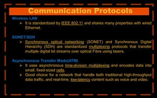 Communication Protocols
Wireless LAN
 It is standardized by IEEE 802.11 and shares many properties with wired
Ethernet.
SONET/SDH
 Synchronous optical networking (SONET) and Synchronous Digital
Hierarchy (SDH) are standardized multiplexing protocols that transfer
multiple digital bit streams over optical Fibre using lasers.
Asynchronous Transfer Mode(ATM)
 It uses asynchronous time-division multiplexing and encodes data into
small, fixed-sized cells.
 Good choice for a network that handle both traditional high-throughput
data traffic, and real-time, low-latency content such as voice and video.
 