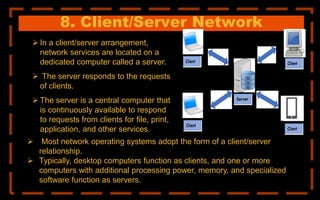 8. Client/Server Network
 In a client/server arrangement,
network services are located on a
dedicated computer called a server.
 The server responds to the requests
of clients.
 The server is a central computer that
is continuously available to respond
to requests from clients for file, print,
application, and other services.
 Most network operating systems adopt the form of a client/server
relationship.
 Typically, desktop computers function as clients, and one or more
computers with additional processing power, memory, and specialized
software function as servers.
 
