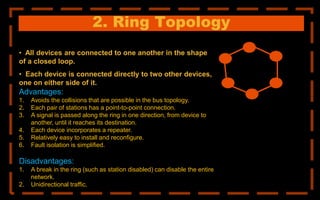 2. Ring Topology
• All devices are connected to one another in the shape
of a closed loop.
• Each device is connected directly to two other devices,
one on either side of it.
Advantages:
1. Avoids the collisions that are possible in the bus topology.
2. Each pair of stations has a point-to-point connection.
3. A signal is passed along the ring in one direction, from device to
another, until it reaches its destination.
4. Each device incorporates a repeater.
5. Relatively easy to install and reconfigure.
6. Fault isolation is simplified.
Disadvantages:
1. A break in the ring (such as station disabled) can disable the entire
network.
2. Unidirectional traffic.
 