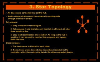 3. Star Topology
• All devices are connected to a central hub.
• Nodes communicate across the network by passing data
through the hub or switch.
Advantages:
1. Easy to install and reconfigure.
2. Robustness, if one link fails; only that link is affected. All other
links remain active.
3. Easy fault identification and isolation. As long as the hub is
working, it can be used to monitor link problems and bypass
defective links.
Disadvantages:
1. The devices are not linked to each other.
2. If one device wants to send data to another, it sends it to the
controller, which then relays the data to the other connected device.
 
